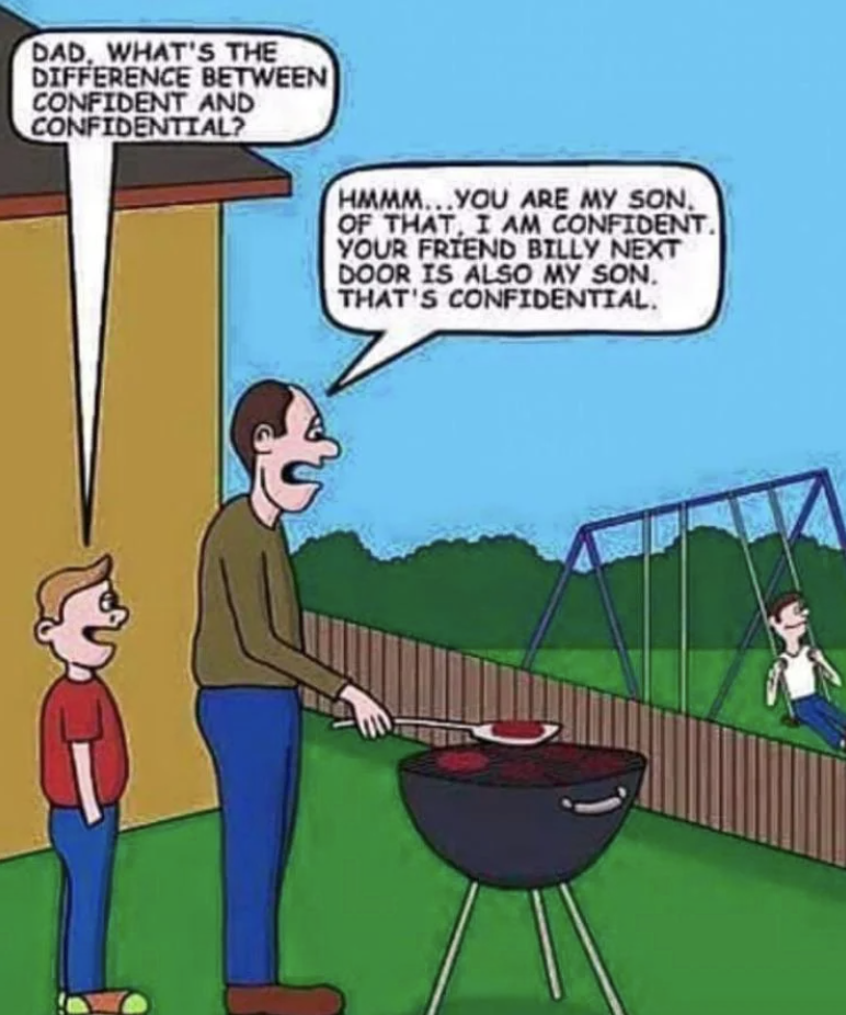 confident vs confidential - Dad, What'S The Difference Between Confident And Confidential? Hmmm...You Are My Son, Of That, I Am Confident. Your Friend Billy Next Door Is Also My Son. That'S Confidential.